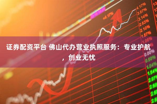 证券配资平台 佛山代办营业执照服务：专业护航，创业无忧