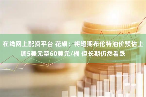 在线网上配资平台 花旗：将短期布伦特油价预估上调5美元至60美元/桶 但长期仍然看跌