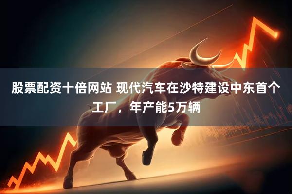 股票配资十倍网站 现代汽车在沙特建设中东首个工厂，年产能5万辆