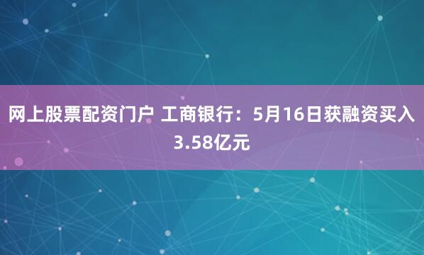 网上股票配资门户 工商银行：5月16日获融资买入3.58亿元