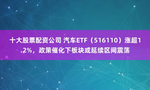 十大股票配资公司 汽车ETF（516110）涨超1.2%，政策催化下板块或延续区间震荡