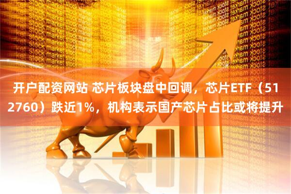 开户配资网站 芯片板块盘中回调，芯片ETF（512760）跌近1%，机构表示国产芯片占比或将提升