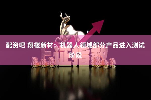 配资吧 翔楼新材：机器人领域部分产品进入测试阶段