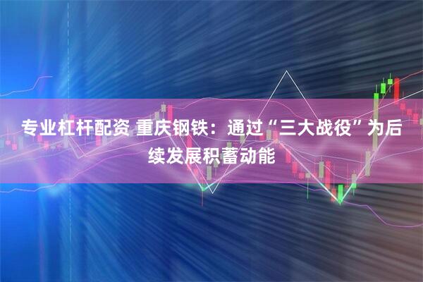 专业杠杆配资 重庆钢铁：通过“三大战役”为后续发展积蓄动能
