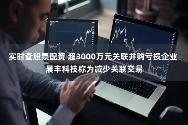 实时查股票配资 超3000万元关联并购亏损企业 晨丰科技称为减少关联交易
