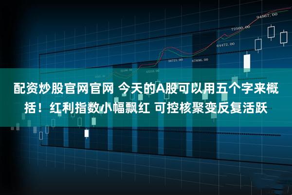 配资炒股官网官网 今天的A股可以用五个字来概括！红利指数小幅飘红 可控核聚变反复活跃