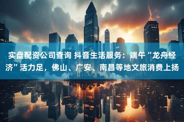 实盘配资公司查询 抖音生活服务：端午“龙舟经济”活力足，佛山、广安、南昌等地文旅消费上扬
