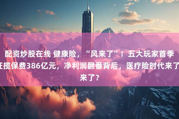 配资炒股在线 健康险，“风来了”！五大玩家首季狂揽保费386亿元，净利润翻番背后，医疗险时代来了？