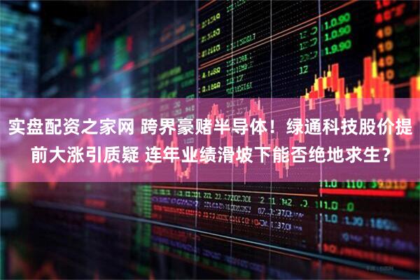 实盘配资之家网 跨界豪赌半导体！绿通科技股价提前大涨引质疑 连年业绩滑坡下能否绝地求生？