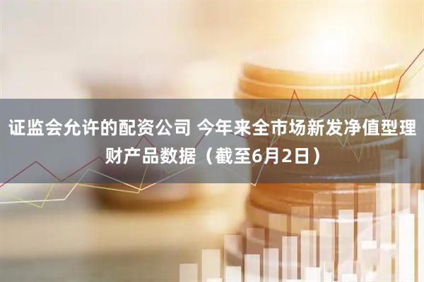 证监会允许的配资公司 今年来全市场新发净值型理财产品数据（截至6月2日）