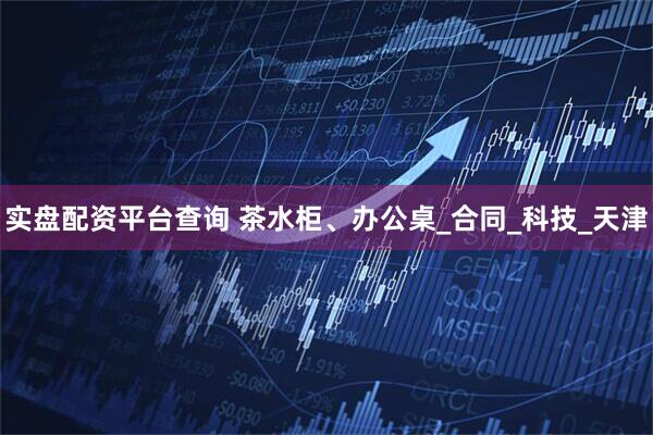 实盘配资平台查询 茶水柜、办公桌_合同_科技_天津