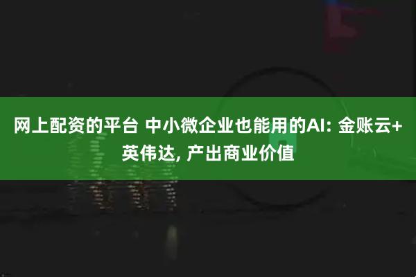 网上配资的平台 中小微企业也能用的AI: 金账云+英伟达, 产出商业价值