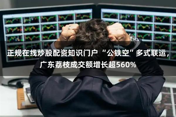 正规在线炒股配资知识门户 “公铁空”多式联运，广东荔枝成交额增长超560%