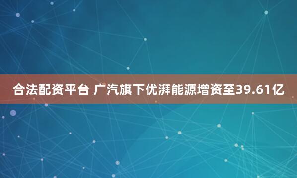 合法配资平台 广汽旗下优湃能源增资至39.61亿