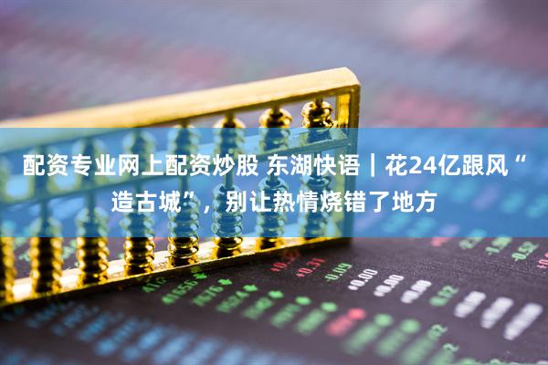 配资专业网上配资炒股 东湖快语|花24亿跟风“造古城”,别让热情烧错了地方