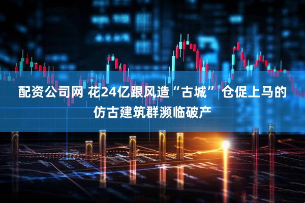 配资公司网 花24亿跟风造“古城” 仓促上马的仿古建筑群濒临破产