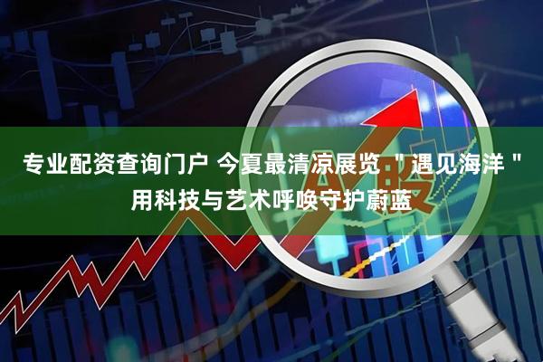 专业配资查询门户 今夏最清凉展览 ＂遇见海洋＂用科技与艺术呼唤守护蔚蓝