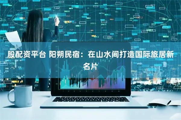股配资平台 阳朔民宿：在山水间打造国际旅居新名片