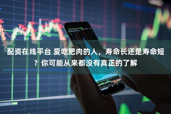 配资在线平台 爱吃肥肉的人，寿命长还是寿命短？你可能从来都没有真正的了解