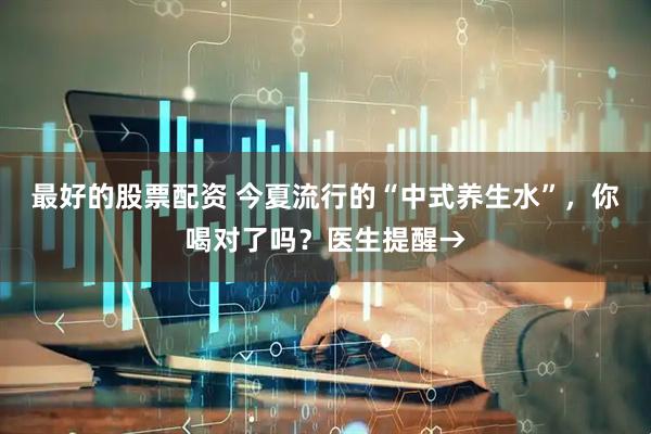 最好的股票配资 今夏流行的“中式养生水”，你喝对了吗？医生提醒→