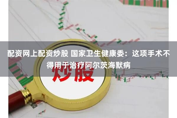 配资网上配资炒股 国家卫生健康委：这项手术不得用于治疗阿尔茨海默病