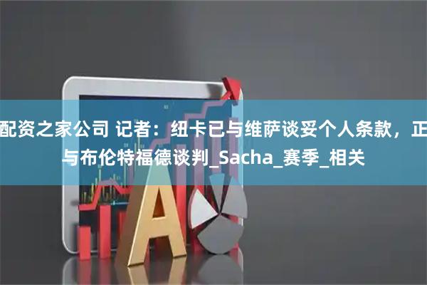 配资之家公司 记者：纽卡已与维萨谈妥个人条款，正与布伦特福德谈判_Sacha_赛季_相关