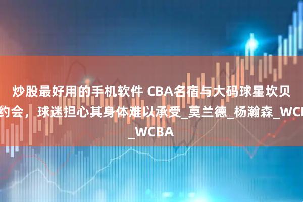 炒股最好用的手机软件 CBA名宿与大码球星坎贝奇约会,球迷担心其身体难以承受_莫兰德_杨瀚森_WCBA