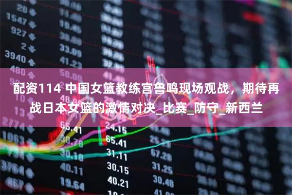 配资114 中国女篮教练宫鲁鸣现场观战，期待再战日本女篮的激情对决_比赛_防守_新西兰